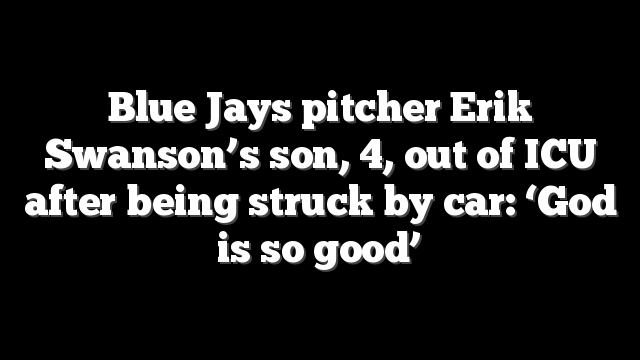 Blue Jays pitcher Erik Swanson’s son, 4, out of ICU after being struck by car: ‘God is so good’