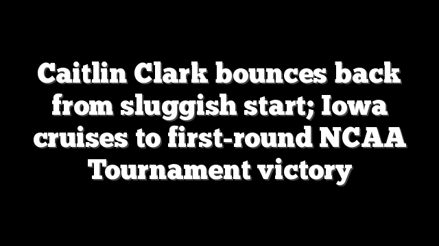 Caitlin Clark bounces back from sluggish start; Iowa cruises to first-round NCAA Tournament victory