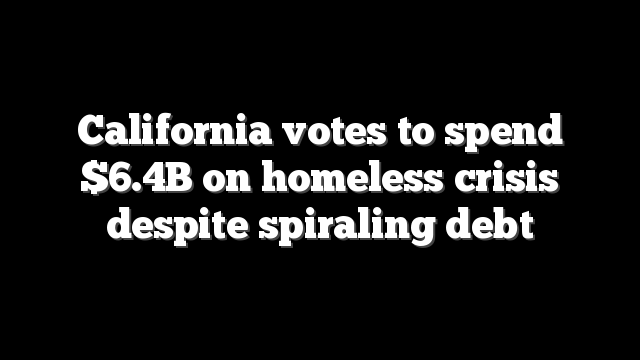 California votes to spend $6.4B on homeless crisis despite spiraling debt
