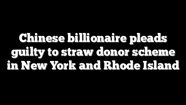Chinese billionaire pleads guilty to straw donor scheme in New York and Rhode Island