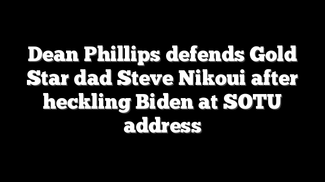 Dean Phillips defends Gold Star dad Steve Nikoui after heckling Biden at SOTU address