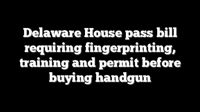 Delaware House pass bill requiring fingerprinting, training and permit before buying handgun