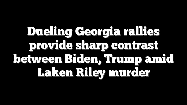 Dueling Georgia rallies provide sharp contrast between Biden, Trump amid Laken Riley murder
