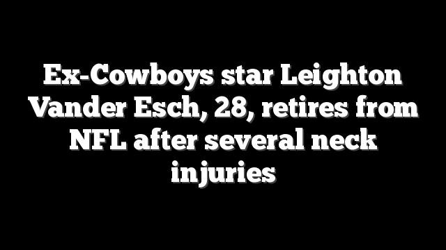 Ex-Cowboys star Leighton Vander Esch, 28, retires from NFL after several neck injuries