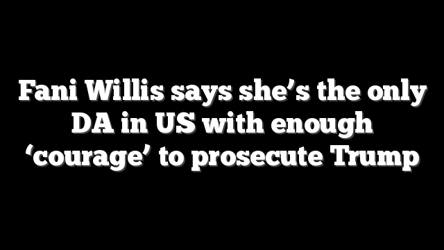 Fani Willis says she’s the only DA in US with enough ‘courage’ to prosecute Trump