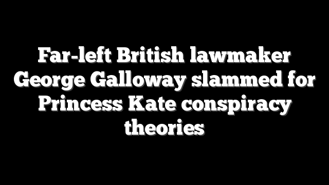 Far-left British lawmaker George Galloway slammed for Princess Kate conspiracy theories