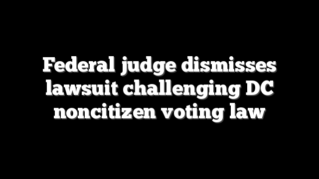 Federal judge dismisses lawsuit challenging DC noncitizen voting law