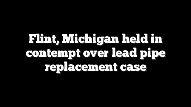Flint, Michigan held in contempt over lead pipe replacement case