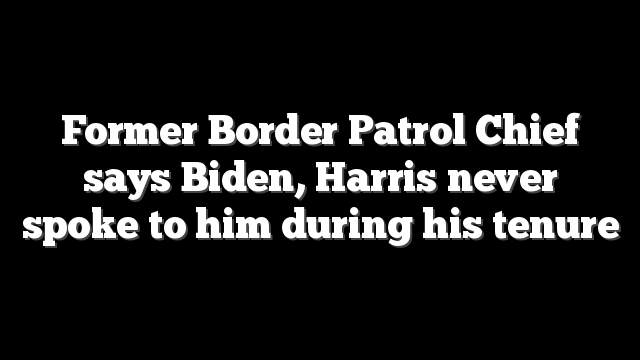 Former Border Patrol Chief says Biden, Harris never spoke to him during his tenure