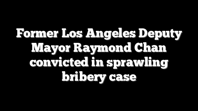 Former Los Angeles Deputy Mayor Raymond Chan convicted in sprawling bribery case