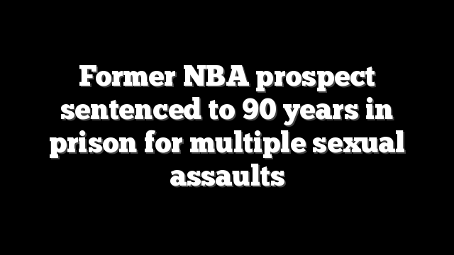 Former NBA prospect sentenced to 90 years in prison for multiple sexual assaults