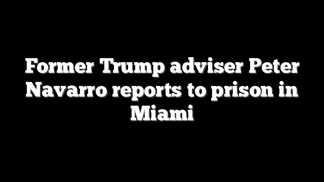 Former Trump adviser Peter Navarro reports to prison in Miami