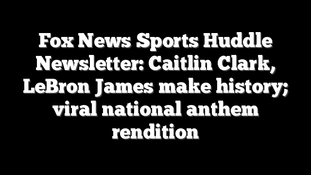 Fox News Sports Huddle Newsletter: Caitlin Clark, LeBron James make history; viral national anthem rendition