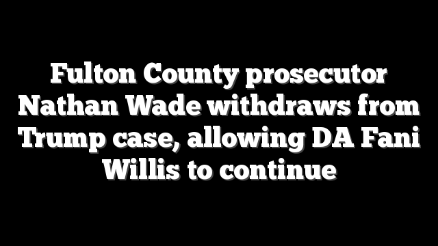 Fulton County prosecutor Nathan Wade withdraws from Trump case, allowing DA Fani Willis to continue