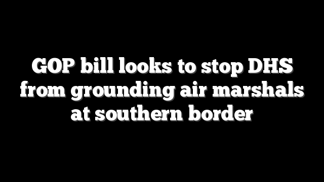 GOP bill looks to stop DHS from grounding air marshals at southern border