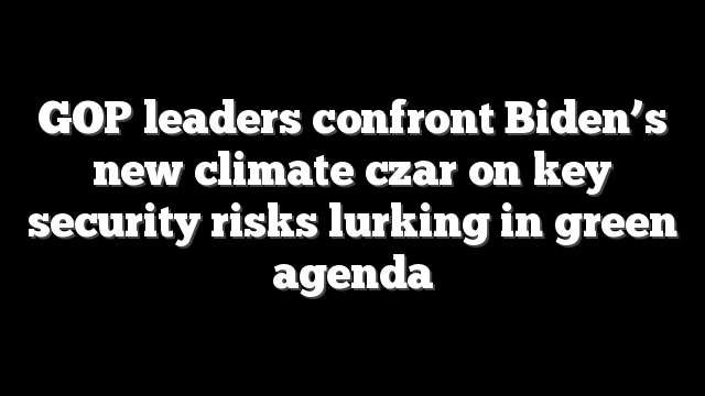 GOP leaders confront Biden’s new climate czar on key security risks lurking in green agenda