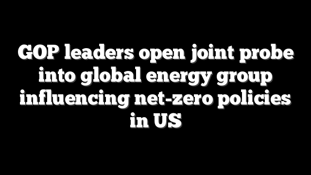 GOP leaders open joint probe into global energy group influencing net-zero policies in US