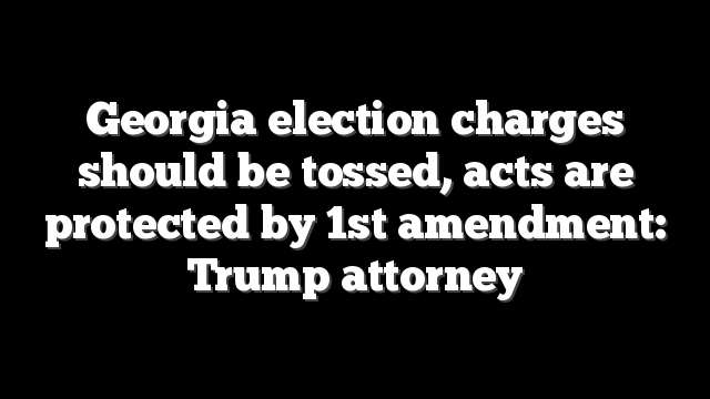 Georgia election charges should be tossed, acts are protected by 1st amendment: Trump attorney
