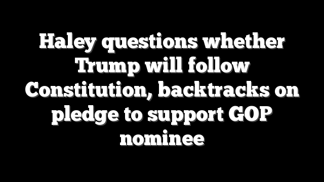 Haley questions whether Trump will follow Constitution, backtracks on pledge to support GOP nominee
