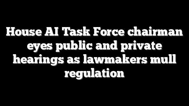 House AI Task Force chairman eyes public and private hearings as lawmakers mull regulation