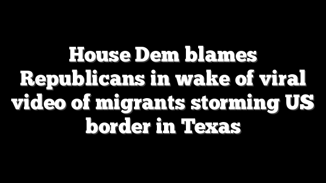 House Dem blames Republicans in wake of viral video of migrants storming US border in Texas