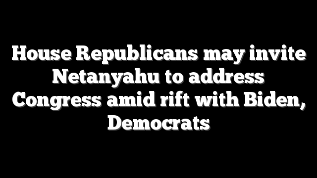 House Republicans may invite Netanyahu to address Congress amid rift with Biden, Democrats
