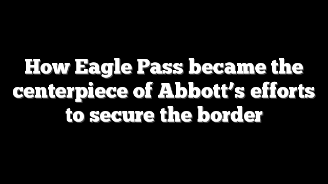 How Eagle Pass became the centerpiece of Abbott’s efforts to secure the border