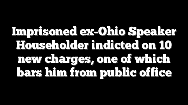 Imprisoned ex-Ohio Speaker Householder indicted on 10 new charges, one of which bars him from public office