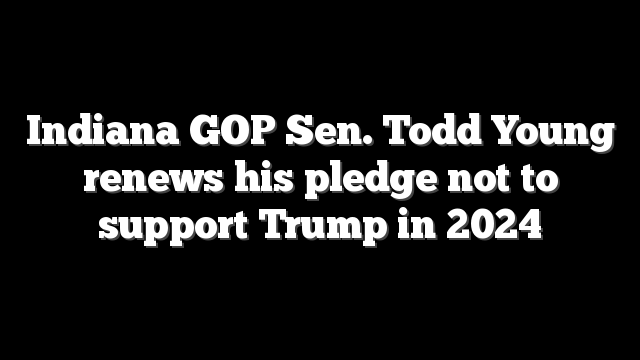 Indiana GOP Sen. Todd Young renews his pledge not to support Trump in 2024