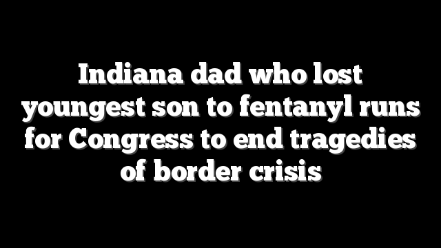 Indiana dad who lost youngest son to fentanyl runs for Congress to end tragedies of border crisis