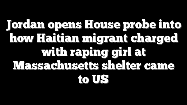 Jordan opens House probe into how Haitian migrant charged with raping girl at Massachusetts shelter came to US