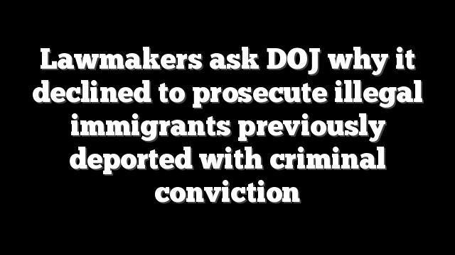 Lawmakers ask DOJ why it declined to prosecute illegal immigrants previously deported with criminal conviction