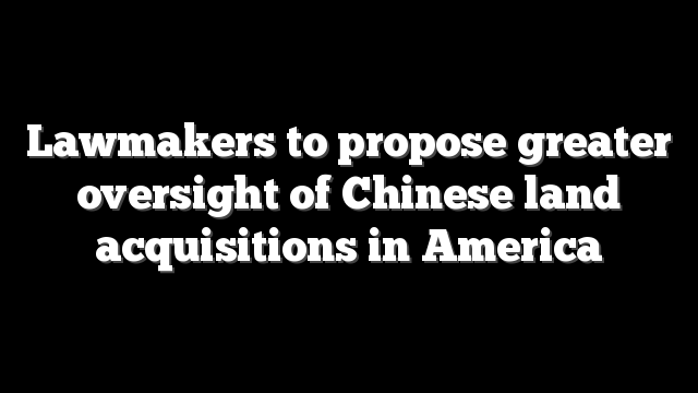 Lawmakers to propose greater oversight of Chinese land acquisitions in America