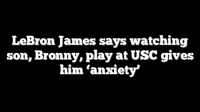 LeBron James says watching son, Bronny, play at USC gives him ‘anxiety’