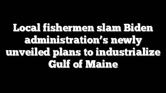 Local fishermen slam Biden administration’s newly unveiled plans to industrialize Gulf of Maine