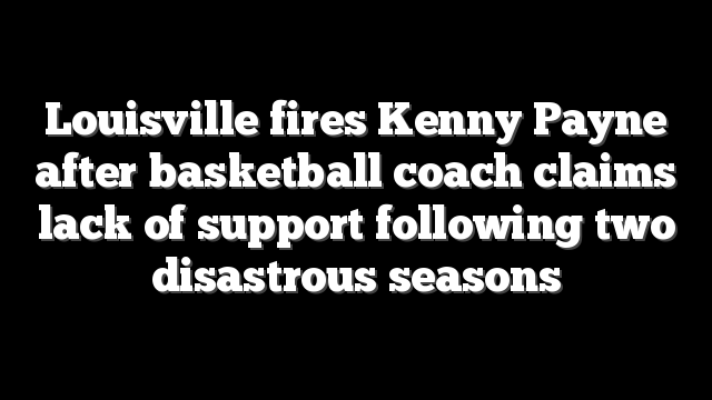 Louisville fires Kenny Payne after basketball coach claims lack of support following two disastrous seasons