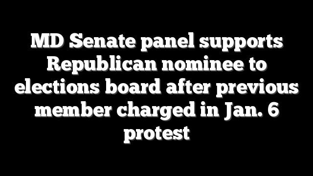MD Senate panel supports Republican nominee to elections board after previous member charged in Jan. 6 protest