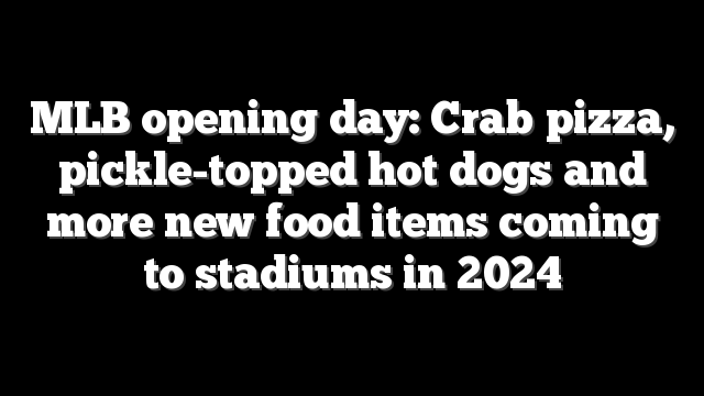 MLB opening day: Crab pizza, pickle-topped hot dogs and more new food items coming to stadiums in 2024