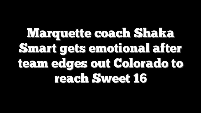 Marquette coach Shaka Smart gets emotional after team edges out Colorado to reach Sweet 16