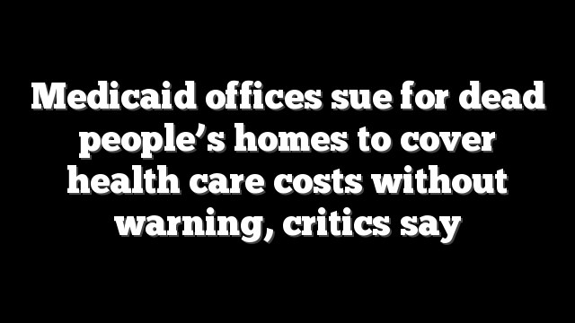 Medicaid offices sue for dead people’s homes to cover health care costs without warning, critics say