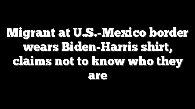 Migrant at U.S.-Mexico border wears Biden-Harris shirt, claims not to know who they are