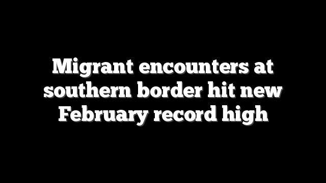 Migrant encounters at southern border hit new February record high