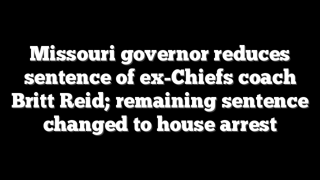 Missouri governor reduces sentence of ex-Chiefs coach Britt Reid; remaining sentence changed to house arrest