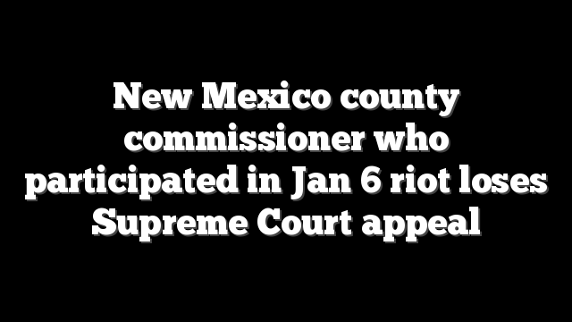 New Mexico county commissioner who participated in Jan 6 riot loses Supreme Court appeal