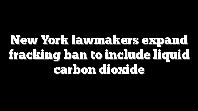 New York lawmakers expand fracking ban to include liquid carbon dioxide
