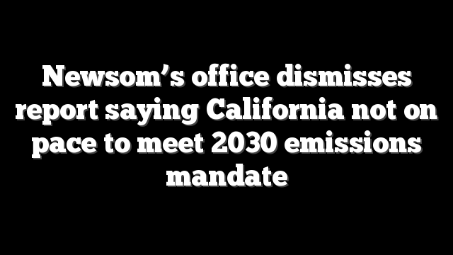 Newsom’s office dismisses report saying California not on pace to meet 2030 emissions mandate