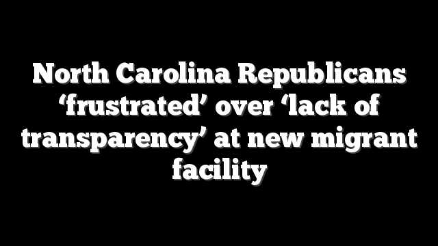 North Carolina Republicans ‘frustrated’ over ‘lack of transparency’ at new migrant facility