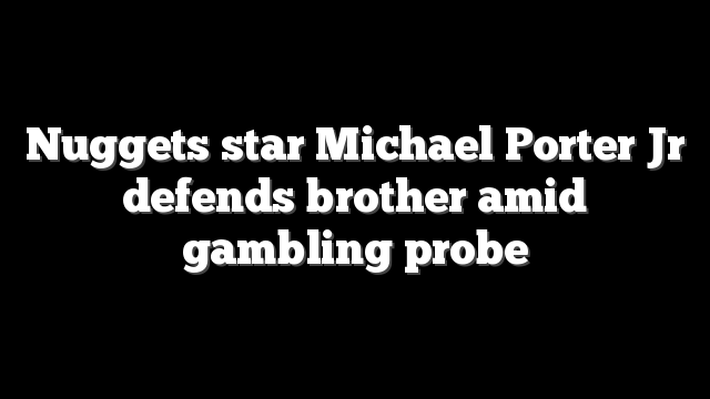Nuggets star Michael Porter Jr defends brother amid gambling probe