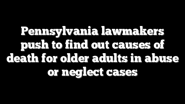 Pennsylvania lawmakers push to find out causes of death for older adults in abuse or neglect cases