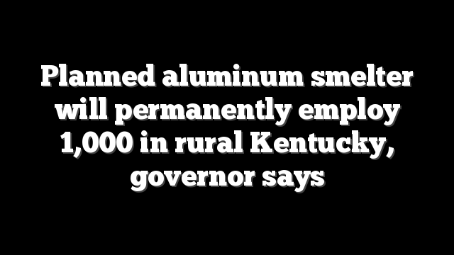Planned aluminum smelter will permanently employ 1,000 in rural Kentucky, governor says